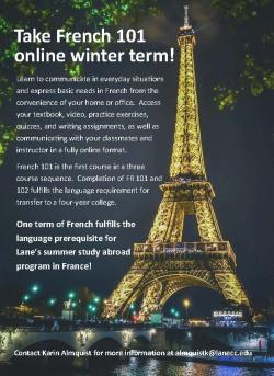 Take French 101 online winter term! Learn to communicate in everyday situations and express basic needs in French from the convenience of your home or office. Access your textbook, video, practice exercises, quizzes, and writing assignments, as well as communicating with your classmates and instructor in a fully online format. French 101 is the first course in a three course sequence. Completion of FR 101 and 102 fulfills the language requirement for transfer to a four-year college. One term of French fulfills the language prerequisite for Lane’s summer study abroad program in France! Contact Karin Almquist for more information at almquistk@lanecc.edu